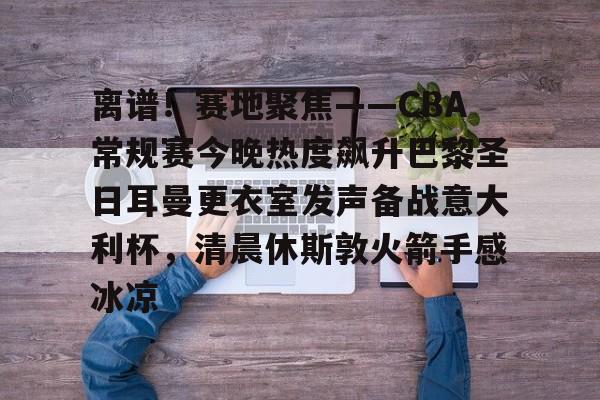 离谱！赛地聚焦——CBA常规赛今晚热度飙升巴黎圣日耳曼更衣室发声备战意大利杯，清晨休斯敦火箭手感冰凉的简单介绍